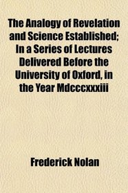 The Analogy of Revelation and Science Established; In a Series of Lectures Delivered Before the University of Oxford, in the Year Mdcccxxxiii