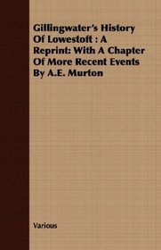 Gillingwater's History Of Lowestoft: A Reprint: With A Chapter Of More Recent Events By A.E. Murton