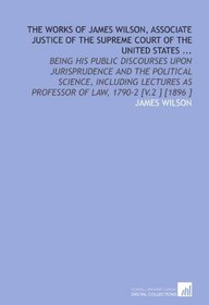 The Works of James Wilson, Associate Justice of the Supreme Court of the United States ...: Being His Public Discourses Upon Jurisprudence and the Political ... as Professor of Law, 1790-2 [V.2 ] [1896 ]