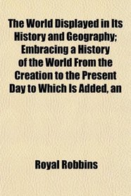 The World Displayed in Its History and Geography; Embracing a History of the World From the Creation to the Present Day to Which Is Added