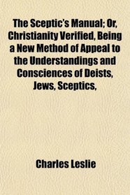 The Sceptic's Manual; Or, Christianity Verified, Being a New Method of Appeal to the Understandings and Consciences of Deists, Jews, Sceptics,