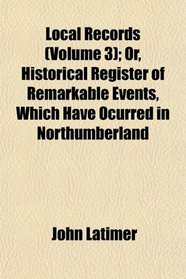 Local Records (Volume 3); Or, Historical Register of Remarkable Events, Which Have Ocurred in Northumberland