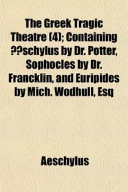 The Greek Tragic Theatre (4); Containing schylus by Dr. Potter, Sophocles by Dr. Francklin, and Euripides by Mich. Wodhull, Esq