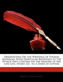 Observations On the Writings of Thomas Jefferson: With Particular Reference to the Attack They Contain On the Memory of the Late Gen. Henry Lee : In a Series of Letters