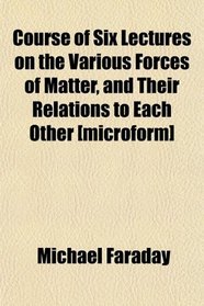 Course of Six Lectures on the Various Forces of Matter, and Their Relations to Each Other [microform]