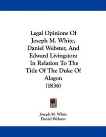 Legal Opinions Of Joseph M. White, Daniel Webster, And Edward Livingston: In Relation To The Title Of The Duke Of Alagon (1836)