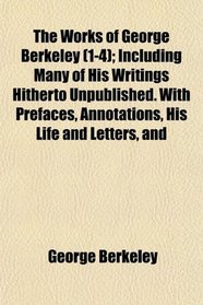 The Works of George Berkeley (1-4); Including Many of His Writings Hitherto Unpublished. With Prefaces, Annotations, His Life and Letters, and