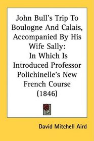 John Bull's Trip To Boulogne And Calais, Accompanied By His Wife Sally: In Which Is Introduced Professor Polichinelle's New French Course (1846)