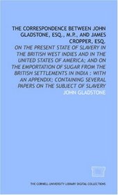 The Correspondence between John Gladstone, Esq., M.P., and James Cropper, Esq.: on the present state of slavery in the British West Indies and in the United ... several papers on the subject of slavery