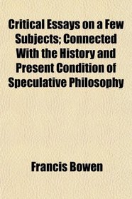 Critical Essays on a Few Subjects; Connected With the History and Present Condition of Speculative Philosophy
