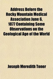 Address Before the Rocky Mountain Medical Association June 6, 1877 Containing Some Observations on the Geological Age of the World