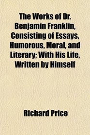 The Works of Dr. Benjamin Franklin, Consisting of Essays, Humorous, Moral, and Literary; With His Life, Written by Himself