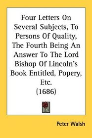 Four Letters On Several Subjects, To Persons Of Quality, The Fourth Being An Answer To The Lord Bishop Of Lincoln's Book Entitled, Popery, Etc. (1686)