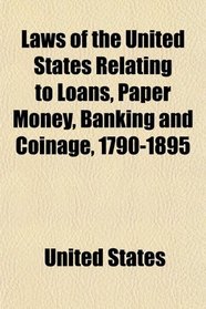 Laws of the United States Relating to Loans, Paper Money, Banking and Coinage, 1790-1895