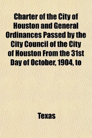 Charter of the City of Houston and General Ordinances Passed by the City Council of the City of Houston From the 31st Day of October, 1904, to