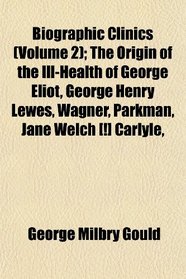 Biographic Clinics (Volume 2); The Origin of the Ill-Health of George Eliot, George Henry Lewes, Wagner, Parkman, Jane Welch [!] Carlyle,