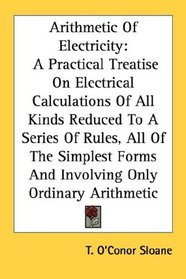 Arithmetic Of Electricity: A Practical Treatise On Electrical Calculations Of All Kinds Reduced To A Series Of Rules, All Of The Simplest Forms And Involving Only Ordinary Arithmetic