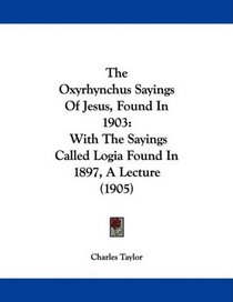 The Oxyrhynchus Sayings Of Jesus, Found In 1903: With The Sayings Called Logia Found In 1897, A Lecture (1905)
