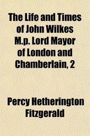 The Life and Times of John Wilkes M.p. Lord Mayor of London and Chamberlain, 2