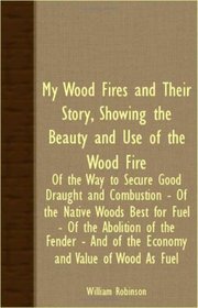 My Wood Fires And Their Story, Showing The Beauty And Use Of The Wood Fire - Of The Way To Secure Good Draught And Combustion - Of The Native Woods Best ... And Of The Economy And Value Of Wood As Fuel
