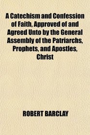 A Catechism and Confession of Faith, Approved of and Agreed Unto by the General Assembly of the Patriarchs, Prophets, and Apostles, Christ