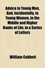 Advice to Young Men, And, Incidentally, to Young Women, in the Middle and Higher Ranks of Life, in a Series of Letters