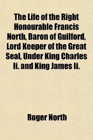 The Life of the Right Honourable Francis North, Baron of Guilford, Lord Keeper of the Great Seal, Under King Charles Ii. and King James Ii.