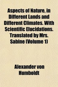 Aspects of Nature, in Different Lands and Different Climates. With Scientific Elucidations. Translated by Mrs. Sabine (Volume 1)
