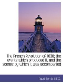 The French Revolution of 1830; the events which produced it, and the scenes by which it was accompan