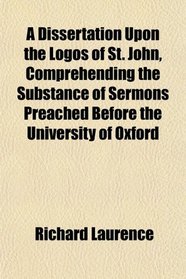 A Dissertation Upon the Logos of St. John, Comprehending the Substance of Sermons Preached Before the University of Oxford