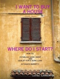 I WANT TO BUY A HOUSE, WHERE DO I START? HOW TO: ESTABLISH GOOD CREDIT AND QUALIFY FOR A LOAN IN TODAYS MARKET