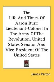 The Life And Times Of Aaron Burr: Lieutenant-Colonel In The Army Of The Revolution, United States Senator And Vice-President Of The United States
