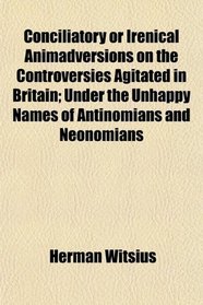 Conciliatory or Irenical Animadversions on the Controversies Agitated in Britain; Under the Unhappy Names of Antinomians and Neonomians