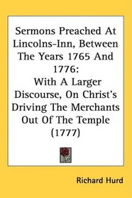Sermons Preached At Lincolns-Inn, Between The Years 1765 And 1776: With A Larger Discourse, On Christ's Driving The Merchants Out Of The Temple (1777)