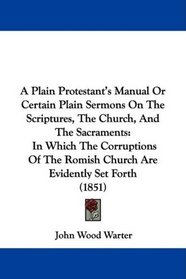 A Plain Protestant's Manual Or Certain Plain Sermons On The Scriptures, The Church, And The Sacraments: In Which The Corruptions Of The Romish Church Are Evidently Set Forth (1851)