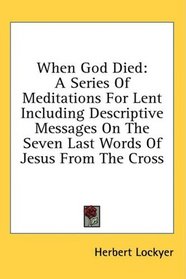 When God Died: A Series Of Meditations For Lent Including Descriptive Messages On The Seven Last Words Of Jesus From The Cross