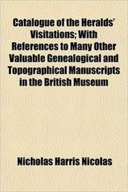 Catalogue of the Heralds' Visitations; With References to Many Other Valuable Genealogical and Topographical Manuscripts in the British Museum