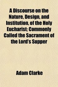 A Discourse on the Nature, Design, and Institution, of the Holy Eucharist; Commonly Called the Sacrament of the Lord's Supper