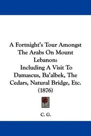 A Fortnight's Tour Amongst The Arabs On Mount Lebanon: Including A Visit To Damascus, Ba'albek, The Cedars, Natural Bridge, Etc. (1876)
