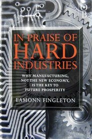 In Praise of Hard Industries: Why Manufacturing, Not the Information Economy, Is the Key to Future Prosperity