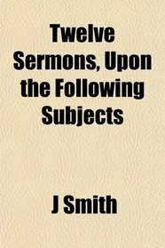Twelve Sermons, Upon the Following Subjects
