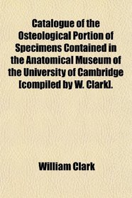 Catalogue of the Osteological Portion of Specimens Contained in the Anatomical Museum of the University of Cambridge [compiled by W. Clark].
