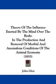 Theory Of The Influence Exerted By The Mind Over The Body: In The Production And Removal Of Morbid And Anomalous Conditions Of The Animal Economy (1855)