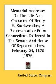 Memorial Addresses On The Life And Character Of Henry H. Starkweather, A Representative From Connecticut, Delivered In The Senate And House Of Representatives, February 24, 1876 (1876)