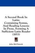 A Second Book In Latin: Containing Syntax, And Reading Lessons In Prose, Forming A Sufficient Latin Reader (1853)