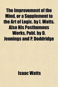 The Improvement of the Mind, or a Supplement to the Art of Logic. by I. Watts. Also His Posthumous Works, Publ. by D. Jennings and P. Doddridge