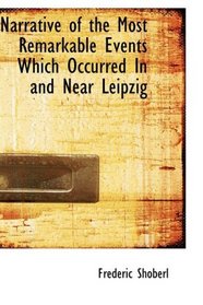 Narrative of the Most Remarkable Events Which Occurred In and Near Leipzig: Immediately Before; During; And Subsequent To The Sanguinary Series Of Engagements ... From The 14th To The 19th October 1813