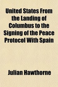 United States From the Landing of Columbus to the Signing of the Peace Protocol With Spain