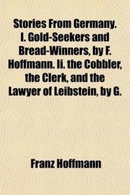 Stories From Germany. I. Gold-Seekers and Bread-Winners, by F. Hoffmann. Ii. the Cobbler, the Clerk, and the Lawyer of Leibstein, by G.