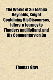 The Works of Sir Joshua Reynolds, Knight Containing His Discourses, Idlers, a Journey to Flanders and Holland, and His Commentary on Du